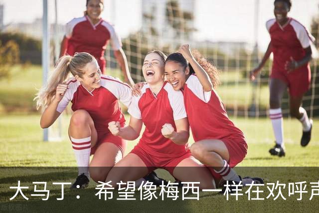 大马丁：希望像梅西一样在欢呼声中谢幕；终极梦想是赢得欧冠
