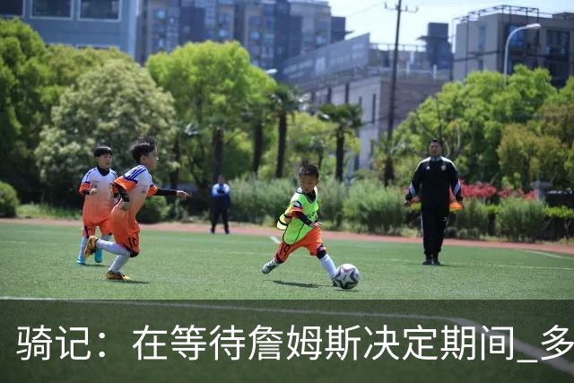 骑记：在等待詹姆斯决定期间 多位骑士内部成员一度相信他会回归